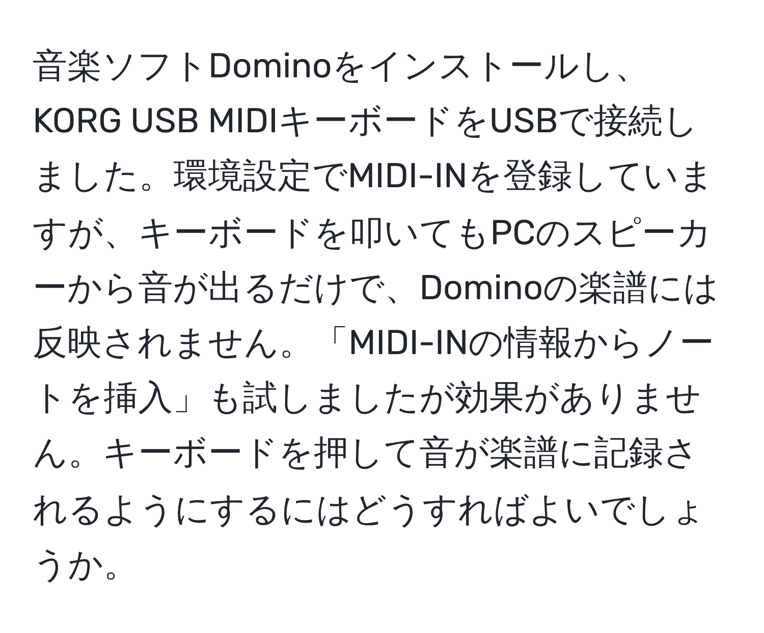 音楽ソフトDominoをインストールし、KORG USB MIDIキーボードをUSBで接続しました。環境設定でMIDI-INを登録していますが、キーボードを叩いてもPCのスピーカーから音が出るだけで、Dominoの楽譜には反映されません。「MIDI-INの情報からノートを挿入」も試しましたが効果がありません。キーボードを押して音が楽譜に記録されるようにするにはどうすればよいでしょうか。