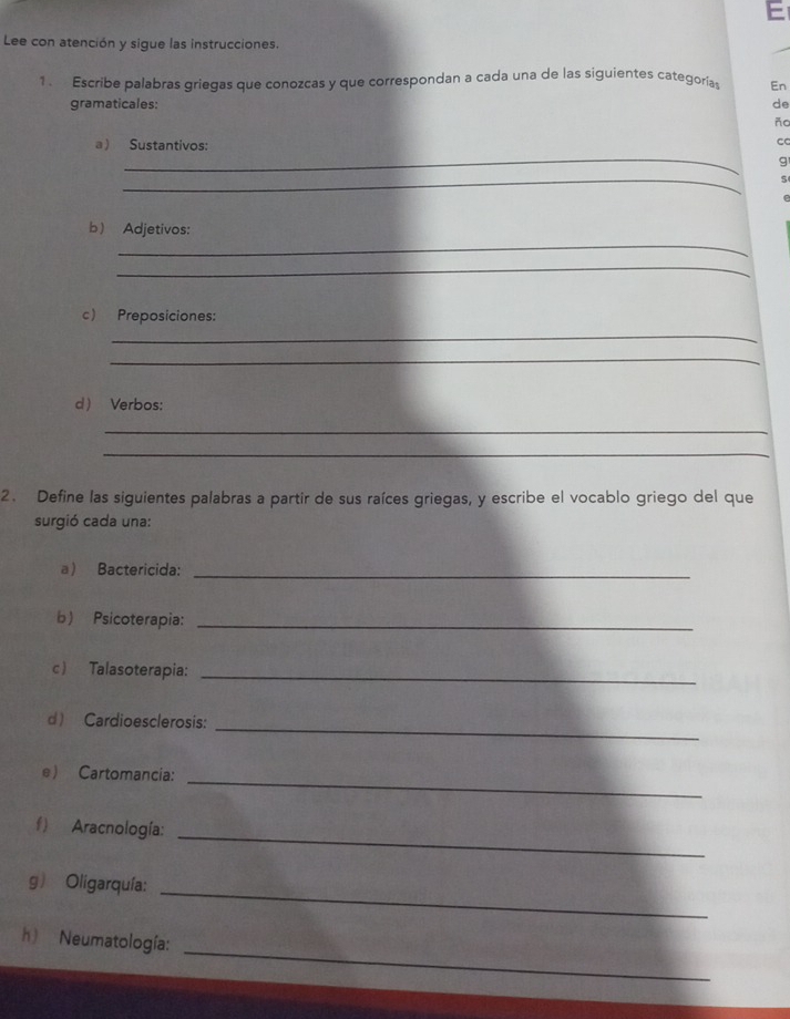 Lee con atención y sigue las instrucciones. 
1 . Escribe palabras griegas que conozcas y que correspondan a cada una de las siguientes categorías En 
gramaticales: de 
Ac 
a ) Sustantivos: 
c 
_ 
g 
_ 
5 
_ 
b) Adjetivos: 
_ 
c Preposiciones: 
_ 
_ 
d Verbos: 
_ 
_ 
2. Define las siguientes palabras a partir de sus raíces griegas, y escribe el vocablo griego del que 
surgió cada una: 
a Bactericida:_ 
b) Psicoterapia:_ 
c Talasoterapia:_ 
d) Cardioesclerosis:_ 
e Cartomancia:_ 
f) Aracnología: 
_ 
g) Oligarquía: 
_ 
_ 
h) Neumatología: