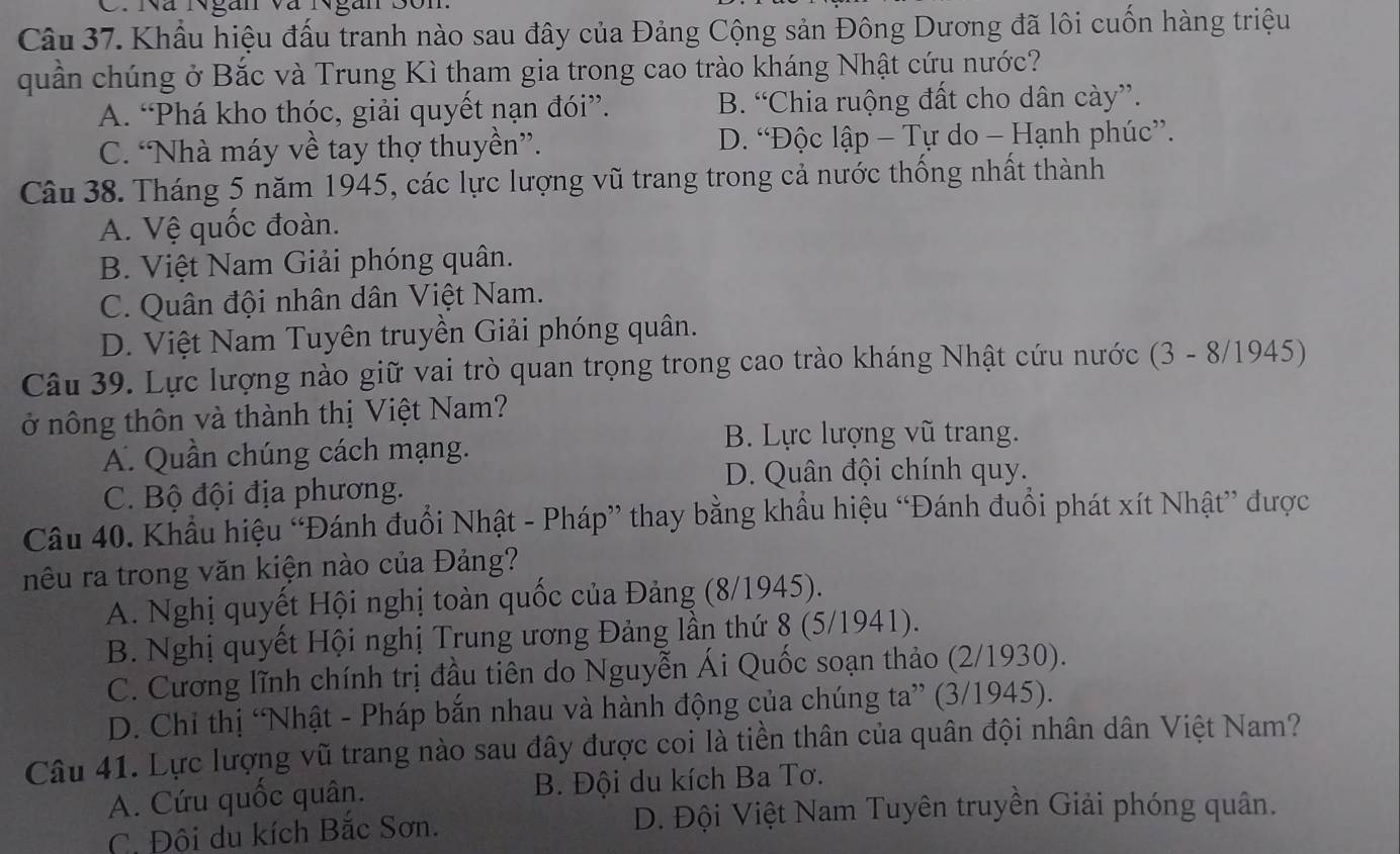 Nã NNgan và Ngan Son
Câu 37. Khẩu hiệu đấu tranh nào sau đây của Đảng Cộng sản Đông Dương đã lôi cuốn hàng triệu
quần chúng ở Bắc và Trung Kì tham gia trong cao trào kháng Nhật cứu nước?
A. “Phá kho thóc, giải quyết nạn đói”. B. “Chia ruộng đất cho dân cày”.
C. “Nhà máy về tay thợ thuyền”. D. “Độc lập - Tự do - Hạnh phúc”.
Câu 38. Tháng 5 năm 1945, các lực lượng vũ trang trong cả nước thống nhất thành
A. Vệ quốc đoàn.
B. Việt Nam Giải phóng quân.
C. Quân đội nhân dân Việt Nam.
D. Việt Nam Tuyên truyền Giải phóng quân.
Câu 39. Lực lượng nào giữ vai trò quan trọng trong cao trào kháng Nhật cứu nước (3 - 8/1945)
ở nông thôn và thành thị Việt Nam?
A. Quần chúng cách mạng.
B. Lực lượng vũ trang.
D. Quân đội chính quy.
C. Bộ đội địa phương.
Câu 40. Khẩu hiệu “Đánh đuổi Nhật - Pháp” thay bằng khẩu hiệu “Đánh đuổi phát xít Nhật” được
nêu ra trong văn kiện nào của Đảng?
A. Nghị quyết Hội nghị toàn quốc của Đảng (8/1945).
B. Nghị quyết Hội nghị Trung ương Đảng lần thứ 8 (5/1941).
C. Cương lĩnh chính trị đầu tiên do Nguyễn Ái Quốc soạn thảo (2/1930).
D. Chỉ thị “Nhật - Pháp bắn nhau và hành động của chúng ta” (3/1945).
Câu 41. Lực lượng vũ trang nào sau đây được coi là tiền thân của quân đội nhân dân Việt Nam?
A. Cứu quốc quân. B. Đội du kích Ba Tơ.
C. Đội du kích Bắc Sơn. D. Đội Việt Nam Tuyên truyền Giải phóng quân.