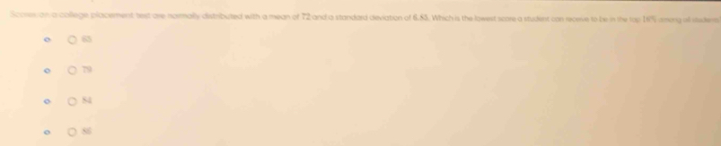 Scores an a college placement test are naimally distributed with a mean of 72 and a standard deviation of 6.85. Which is the lowest score a student can receive to be in the top 1% among al itsdera
65
79
84
o 88