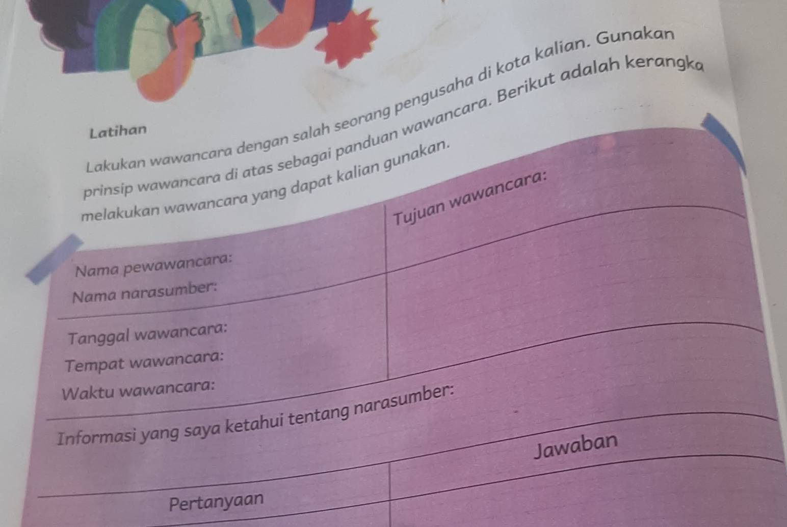 Lakukan wawancara dengan salah seorang pengusaha di kota kalian. Gunaka 
prinsip wawancara di atas sebagai panduan wawancara. Berikut adalah kerangk 
Latihan 
melakukan wawancara yang dapat kalian gunakan. 
Tujuan wawancara: 
Nama pewawancara: 
Nama narasumber: 
Tanggal wawancara: 
Tempat wawancara: 
Waktu wawancara: 
Informasi yang saya ketahui tentang narasumber: 
Jawaban 
Pertanyaan