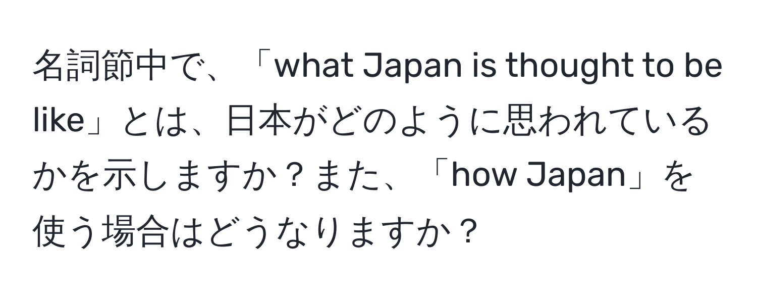 名詞節中で、「what Japan is thought to be like」とは、日本がどのように思われているかを示しますか？また、「how Japan」を使う場合はどうなりますか？