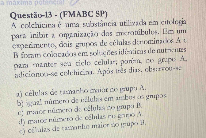 a maxima potencial
Questão-13 - (FMABC SP)
A colchicina é uma substância utilizada em citologia
para inibir a organização dos microtúbulos. Em um
experimento, dois grupos de células denominados A e
B foram colocados em soluções idênticas de nutrientes
para manter seu ciclo celular; porém, no grupo A,
adicionou-se colchicina. Após três dias, observou-se
a) células de tamanho maior no grupo A.
b) igual número de células em ambos os grupos.
c) maior número de células no grupo B.
d) maior número de células no grupo A.
e) células de tamanho maior no grupo B.