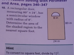 and Area, pages 340-347 
10. A rectangular door, 
measuring 80°* 24° , has 
a semicircular window 
with radius of 8°
Determine the area of 
the shaded region to the 
nearest square foot. 
Hint 
To convert to square feet, divide by 12^2.