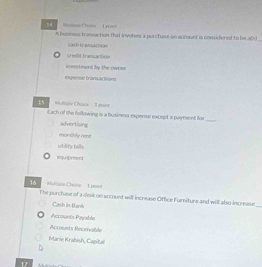 Nusigle Chalée L point
A business transaction that involves a purchase on account is considered to be a(n) _
cash transaction. credit transaction
investment by the owner
expense transactions
15 Multiple Chaics 1 paint
Each of the following is a business expense except a payment for_
advertising
monthly rent
utility bills
equipment
16 Multiple Choice 1 point
The purchase of a desk on account will increase Office Furniture and will also increase
Cash in Bank
_
Accounts Payable
Accounts Receivable
Marie Krabish, Capital
17 Multit