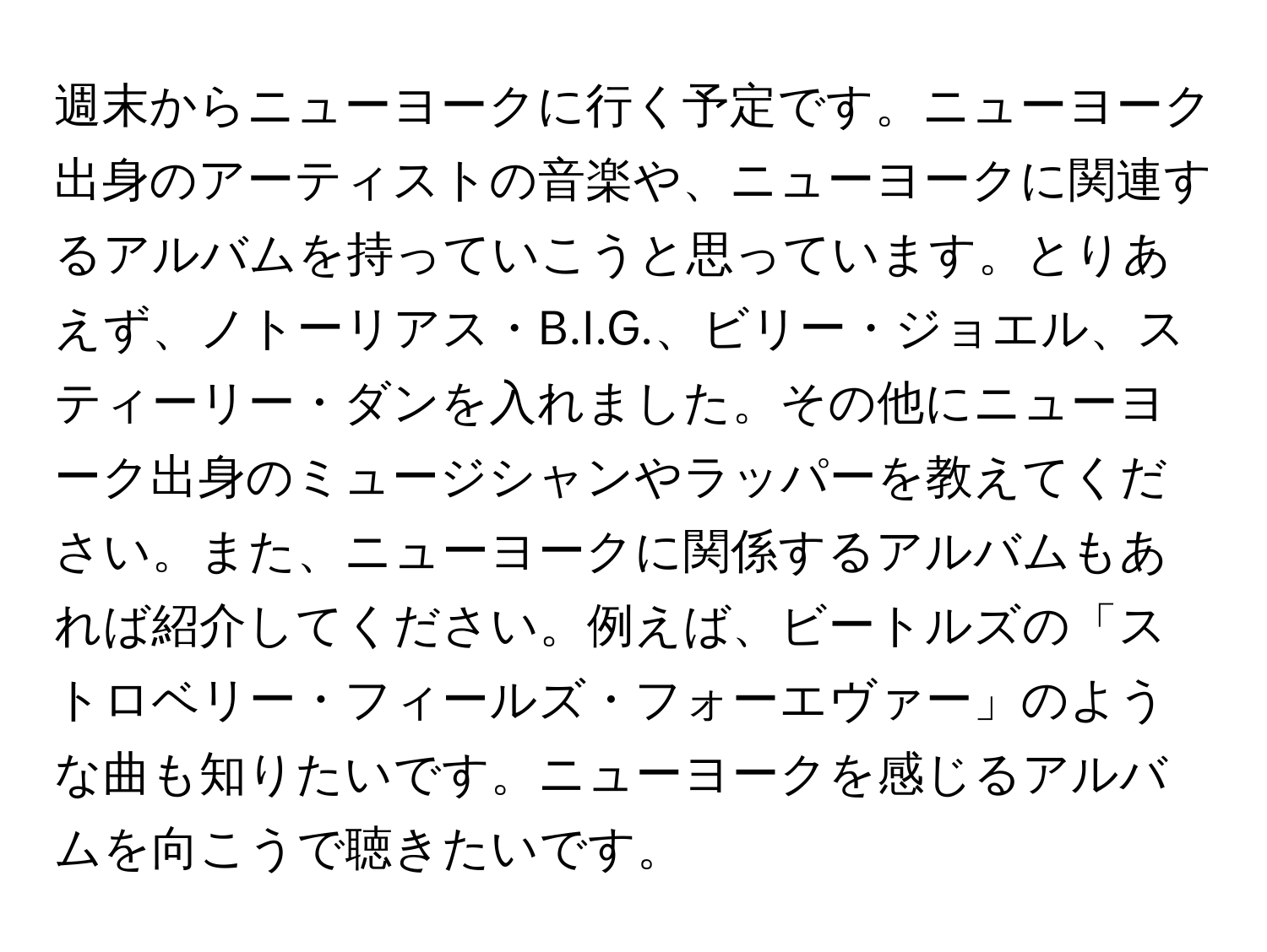 週末からニューヨークに行く予定です。ニューヨーク出身のアーティストの音楽や、ニューヨークに関連するアルバムを持っていこうと思っています。とりあえず、ノトーリアス・B.I.G.、ビリー・ジョエル、スティーリー・ダンを入れました。その他にニューヨーク出身のミュージシャンやラッパーを教えてください。また、ニューヨークに関係するアルバムもあれば紹介してください。例えば、ビートルズの「ストロベリー・フィールズ・フォーエヴァー」のような曲も知りたいです。ニューヨークを感じるアルバムを向こうで聴きたいです。