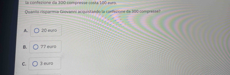 la confezione da 300 compresse costa 100 euro.
Quanto risparmia Giovanni acquistando la confezione da 300 compresse?
A. 20 euro
B. 77 euro
C. 3 euro