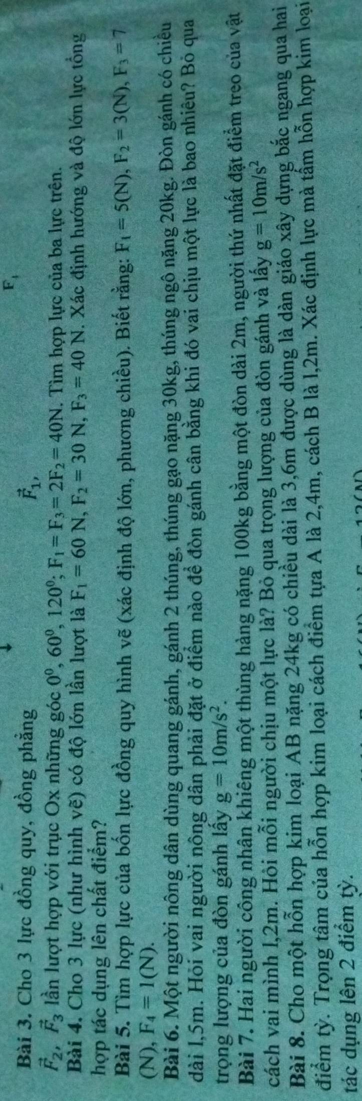 F_4
Bài 3. Cho 3 lực đồng quy, đồng phẳng vector F_1,
vector F_2,vector F_3 lần lượt hợp với trục Ox những góc 0^0,60^0,120^0;F_1=F_3=2F_2=40N. Tìm hợp lực của ba lực trên.
Bài 4. Cho 3 lực (như hình vẽ) có độ lớn lần lượt là F_1=60N,F_2=30N,F_3=40N. Xác định hướng và độ lớn lực tổng
hợp tác dụng lên chất điểm?
Bài 5. Tìm hợp lực của bốn lực đồng quy hình vẽ (xác định độ lớn, phương chiều). Biết rằng: F_1=5(N),F_2=3(N),F_3=7
(N), F_4=1(N).
Bài 6. Một người nông dân dùng quang gánh, gánh 2 thúng, thúng gạo nặng 30kg, thúng ngô nặng 20kg. Đòn gánh có chiều
dài l,5m. Hỏi vai người nông dân phải đặt ở điểm nào để đòn gánh cân bằng khi đó vai chịu một lực là bao nhiêu? Bỏ qua
trọng lượng của đòn gánh lấy g=10m/s^2.
Bài 7. Hai người công nhân khiêng một thùng hàng nặng 100kg bằng một đòn dài 2m, người thứ nhất đặt điểm treo của vật
cách vai mình l,2m. Hỏi mỗi người chịu một lực là? Bỏ qua trọng lượng của đòn gánh và lấy g=10m/s^2
Bài 8. Cho một hỗn hợp kim loại AB nặng 24kg có chiều dài là 3,6m được dùng là dàn giáo xây dựng bắc ngang qua hai
điểm tỳ. Trọng tâm của hỗn hợp kim loại cách điểm tựa A là 2,4m, cách B là l,2m. Xác định lực mà tấm hỗn hợp kim loại
tác dụng lên 2 điểm tỳ.