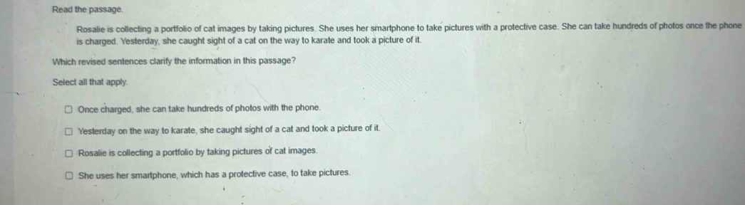 Read the passage.
Rosalie is collecting a portfolio of cat images by taking pictures. She uses her smartphone to take pictures with a protective case. She can take hundreds of photos once the phone
is charged. Yesterday, she caught sight of a cat on the way to karate and took a picture of it.
Which revised sentences clarify the information in this passage?
Select all that apply.
Once charged, she can take hundreds of photos with the phone.
Yesterday on the way to karate, she caught sight of a cat and took a picture of it.
Rosalie is collecting a portfolio by taking pictures of cat images
She uses her smartphone, which has a protective case, to take pictures.