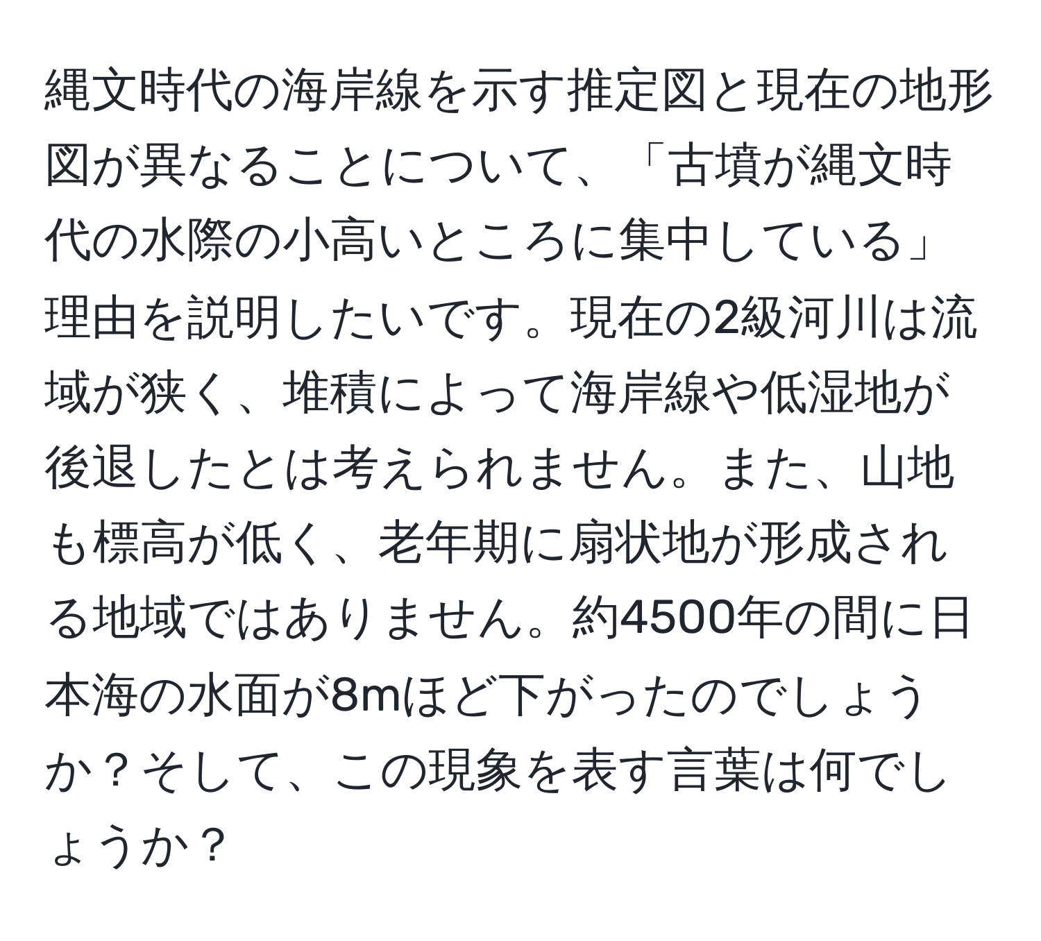 縄文時代の海岸線を示す推定図と現在の地形図が異なることについて、「古墳が縄文時代の水際の小高いところに集中している」理由を説明したいです。現在の2級河川は流域が狭く、堆積によって海岸線や低湿地が後退したとは考えられません。また、山地も標高が低く、老年期に扇状地が形成される地域ではありません。約4500年の間に日本海の水面が8mほど下がったのでしょうか？そして、この現象を表す言葉は何でしょうか？