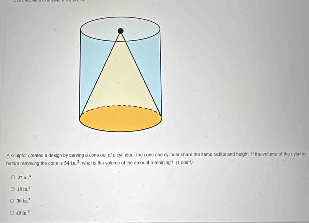 A sculptor created a design by carving a cone out of a cylinder. The cone and cylinder share the same radius and height. If the volume of the cylinder
before removing the cone is 54in.^3 , what is the volume of the amount remaining? (1 point)
27in.^3
18in.^3
36in.^3
40in.^3