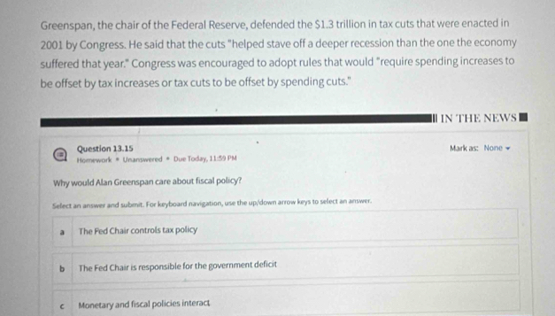 Greenspan, the chair of the Federal Reserve, defended the $1.3 trillion in tax cuts that were enacted in
2001 by Congress. He said that the cuts "helped stave off a deeper recession than the one the economy
suffered that year." Congress was encouraged to adopt rules that would "require spending increases to
be offset by tax increases or tax cuts to be offset by spending cuts."
I N THE NEWS
Question 13.15 Mark as: None 
Homework # Unanswered # Due Today, 11:59 PM
Why would Alan Greenspan care about fiscal policy?
Select an answer and submit. For keyboard navigation, use the up/down arrow keys to select an answer.
a The Fed Chair controls tax policy
b The Fed Chair is responsible for the government deficit
c Monetary and fiscal policies interact