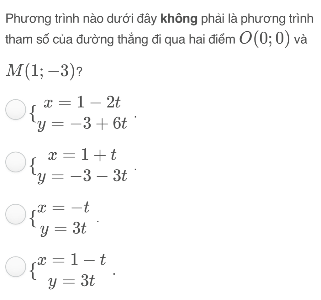 Phương trình nào dưới đây không phải là phương trình
tham số của đường thẳng đi qua hai điểm O(0;0) và
M(1;-3) ?
beginarrayl x=1-2t y=-3+6tendarray..
beginarrayl x=1+t y=-3-3tendarray..
beginarrayl x=-t y=3tendarray..
beginarrayl x=1-t y=3tendarray..