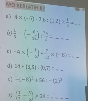 AYO BERLATIH #2 
a) 4* (-6)-3,6:(1,2)*  1/3 =... _ 
b)  1/3 -(- 6/12 ): 24/3 =... _ 
c) -4* (- 1/6 )+ 7/12 * (-8)=... _ 
d) 14+(3,5):(0,7)=... 
e) -(-8)^2+56:-(2)^3
D ( 1/2 - 5/6 )* 24=... _