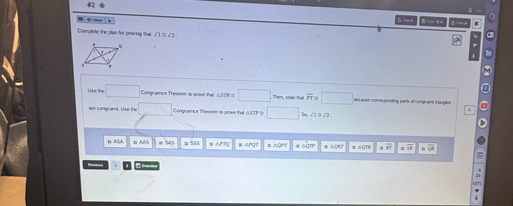 #2 
(》 L ata n C ∠ 1≌ ∠ 2. 
Use the □ Congruence Theorem to prove that △ STR≌ ∴ ∠ ADC=90° state that overline PT≌ because corresponding parts of congruent triangles 
are congruent. Use the _  Congruence Theorem to prove that △ STP So, ∠ 1≌ ∠ 2. 
:: :: AAS :; SSS :: △ QP QR
overline SR
Previous - Ovenvies