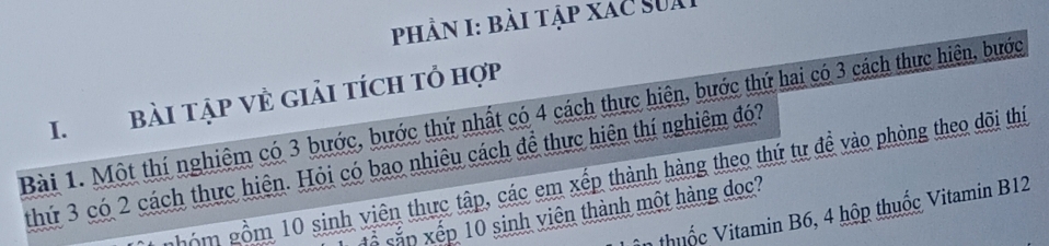 phần I: bài tập xac sua 
I. Bài tập vẻ giải tích tỏ hợp 
Bài 1. Một thí nghiệm có 3 bước, bước thứ nhất có 4 cách thực hiện, bước thứ hai có 3 cách thực hiện, bước 
thứ 3 có 2 cách thực hiện. Hỏi có bao nhiêu cách để thực hiện thí nghiệm đó? 
hóm gồm 10 sinh viên thực tập, các em xếp thành hàng theo thứ tư đề vào phòng theo dõi thí 
in thuốc Vitamin B6, 4 hộp thuốc Vitamin B12
ố sắp xếp 10 sinh viên thành một hàng dọc?