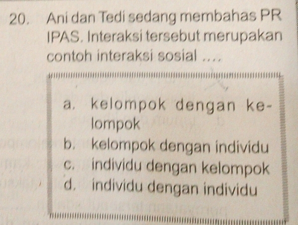 Ani dan Tedi sedang membahas PR
IPAS. Interaksi tersebut merupakan
contoh interaksi sosial ...
a. kelompok dengan ke-
lompok
b. kelompok dengan individu
c. individu dengan kelompok
d. individu dengan individu