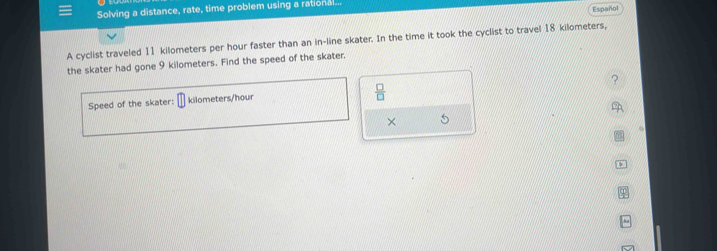 Español 
Solving a distance, rate, time problem using a rational.. 
A cyclist traveled 11 kilometers per hour faster than an in-line skater. In the time it took the cyclist to travel 18 kilometers, 
the skater had gone 9 kilometers. Find the speed of the skater. 
Speed of the skater: kilometers/hour
 □ /□  
× 
b