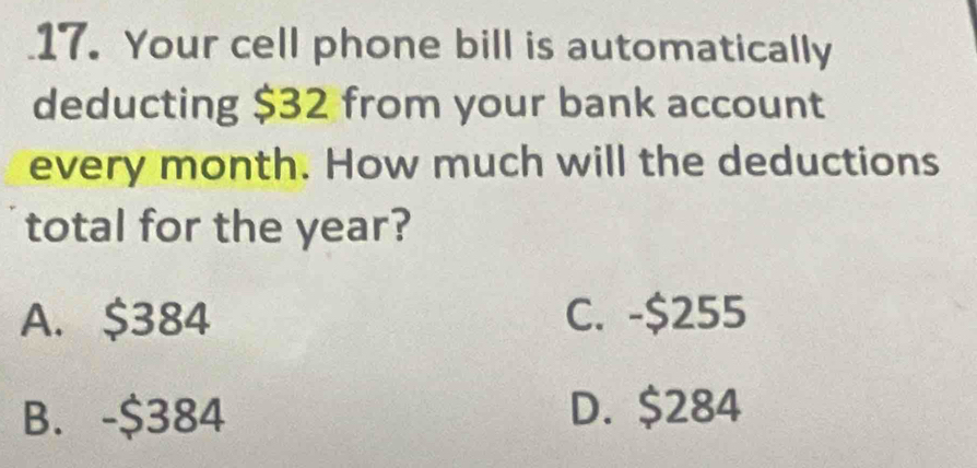 Your cell phone bill is automatically
deducting $32 from your bank account
every month. How much will the deductions
total for the year?
A. $384 C. -$255
B. -$384 D. $284