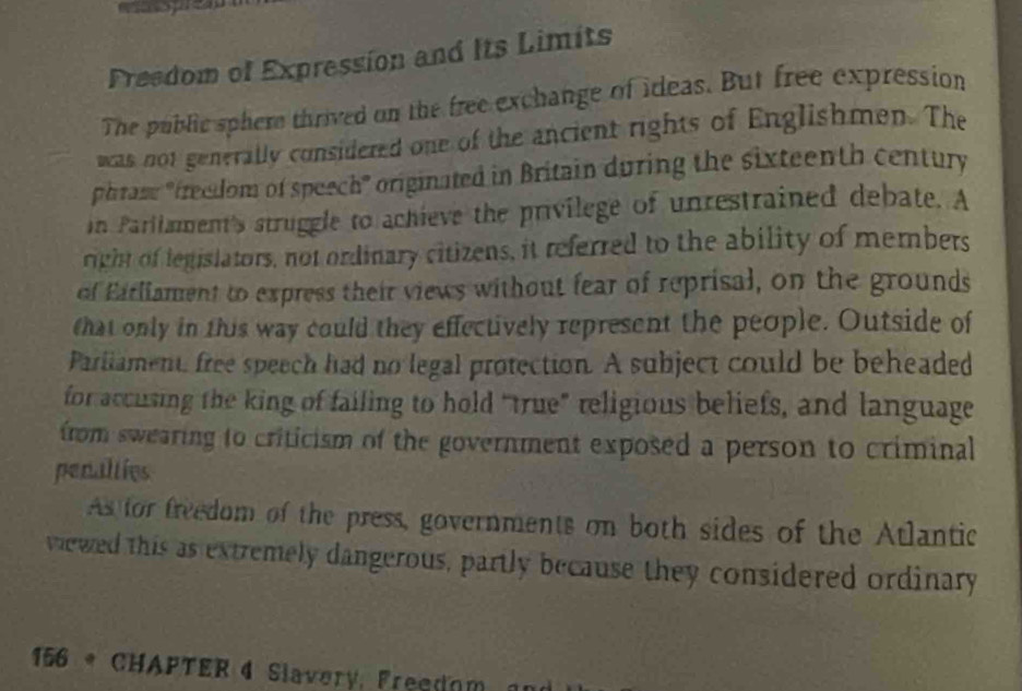 Preedom of Expression and Its Limits 
The public sphere thrived on the free exchange of ideas. But free expression 
was not generally considered one of the ancient rights of Englishmen. The 
phram "treedom of speech' originated in Britain during the sixteenth century 
in Parllament's struggle to achieve the privilege of unrestrained debate. A 
right of legislators, not ordinary citizens, it referred to the ability of members 
of Earliament to express their views without fear of reprisal, on the grounds 
that only in this way could they effectively represent the people. Outside of 
Parliament, free speech had no legal protection. A subject could be beheaded 
for accusing the king of failing to hold “true” religious beliefs, and language 
from swearing to criticism of the government exposed a person to criminal 
penalties 
As for freedom of the press, governments on both sides of the Atlantic 
viewed this as extremely dangerous, partly because they considered ordinary
156 * CHAPTER 4 Slavery, Freedom