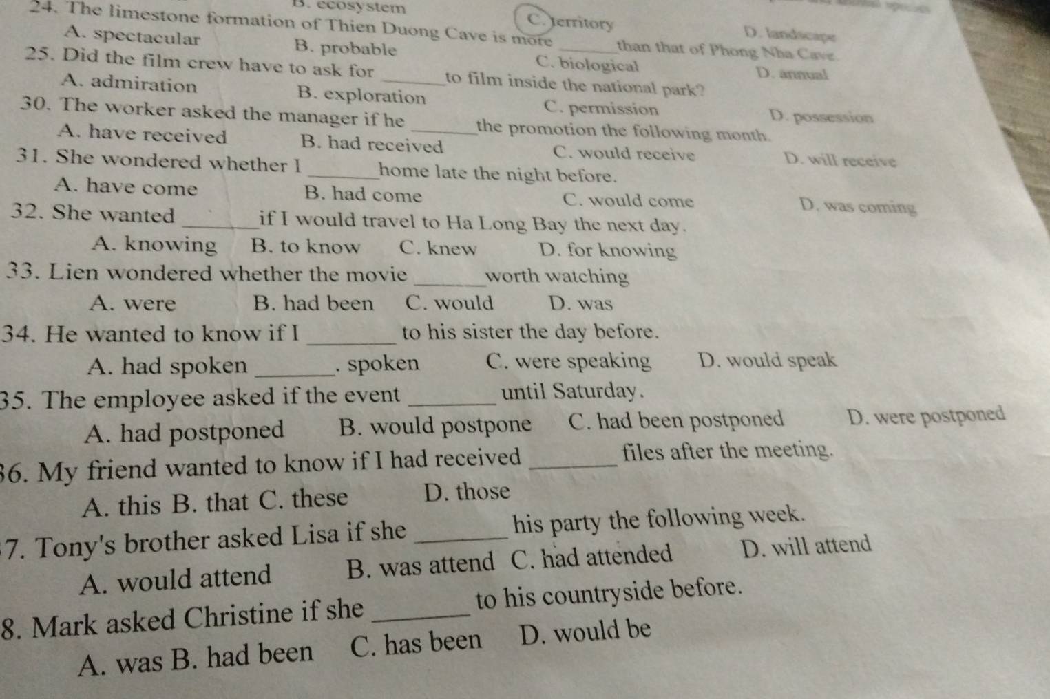 B. ecosystem C. territory D. landscape
24. The limestone formation of Thien Duong Cave is more _than that of Phong Nha Cave.
A. spectacular B. probable C. biological D. annual
25. Did the film crew have to ask for _to film inside the national park?
A. admiration B. exploration
C. permission D. possession
30. The worker asked the manager if he _the promotion the following month.
A. have received B. had received C. would receive D. will receive
31. She wondered whether I _home late the night before.
A. have come B. had come C. would come D. was coming
32. She wanted _if I would travel to Ha Long Bay the next day.
A. knowing B. to know C. knew D. for knowing
33. Lien wondered whether the movie _worth watching
A. were B. had been C. would D. was
34. He wanted to know if I _to his sister the day before.
A. had spoken _. spoken C. were speaking D. would speak
35. The employee asked if the event _until Saturday.
A. had postponed B. would postpone C. had been postponed D. were postponed
36. My friend wanted to know if I had received_
files after the meeting.
A. this B. that C. these D. those
7. Tony's brother asked Lisa if she _his party the following week.
A. would attend B. was attend C. had attended D. will attend
8. Mark asked Christine if she _to his countryside before.
A. was B. had been C. has been D. would be