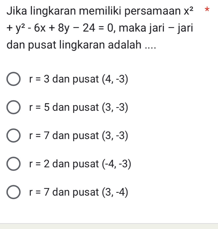 Jika lingkaran memiliki persamaan X^2 *
+y^2-6x+8y-24=0 , maka jari - jari
dan pusat lingkaran adalah ....
r=3 dan pusat (4,-3)
r=5 dan pusat (3,-3)
r=7 dan pusat (3,-3)
r=2 dan pusat (-4,-3)
r=7 dan pusat (3,-4)