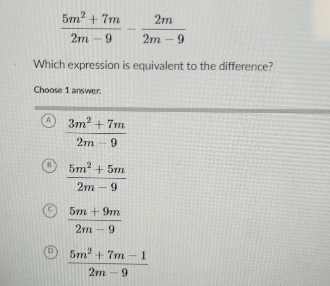  (5m^2+7m)/2m-9 - 2m/2m-9 
Which expression is equivalent to the difference?
Choose 1 answer:
a  (3m^2+7m)/2m-9 
B  (5m^2+5m)/2m-9 
 (5m+9m)/2m-9 
D  (5m^2+7m-1)/2m-9 