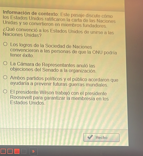 Información de contexto: Este pasaje discute cómo
los Estados Unidos ratificaron la carta de las Naciones
Unidas y se convirtieron en miembros fundadores.
¿Qué convenció a los Estados Unidos de unirse a las
Naciones Unidas?
Los logros de la Sociedad de Naciones
convencieron a las personas de que la ONU podría
tener éxito.
La Cámara de Representantes anuló las
objeciones del Senado a la organización.
Ambos partidos políticos y el público acordaron que
ayudaría a prevenir futuras guerras mundiales.
El presidente Wilson trabajó con el presidente
Roosevelt para garantizar la membresía en los
Estados Unidos.
Hecho