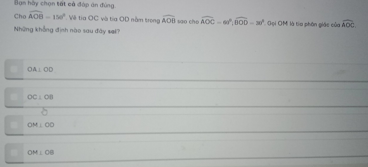 Bạn hãy chọn tất cả đáp án đúng.
Cho widehat AOB=150° Về tia OC và tia OD nằm trong widehat AOB sao cho widehat AOC=60^0; widehat BOD=30^0 ' Gọi OM là tia phân giác của widehat AOC. 
Những khẳng định nào sau đây sai?
OA⊥ OD
OC⊥ OB
OM⊥ OD
sqrt() OM⊥ OB