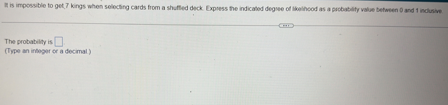 It is impossible to get 7 kings when selecting cards from a shuffled deck. Express the indicated degree of likelihood as a probability value between 0 and 1 inclusive. 
The probability is □. 
(Type an integer or a decimal.)