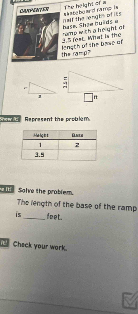 The height of a
skateboard ramp is
half the length of its
base. Shae builds a
ramp with a height of
3.5 feet. What is the
length of the base of
the ramp?
Show it! Represent the problem.
It! Solve the problem.
The length of the base of the ramp
is_ feet.
I  Check your work.