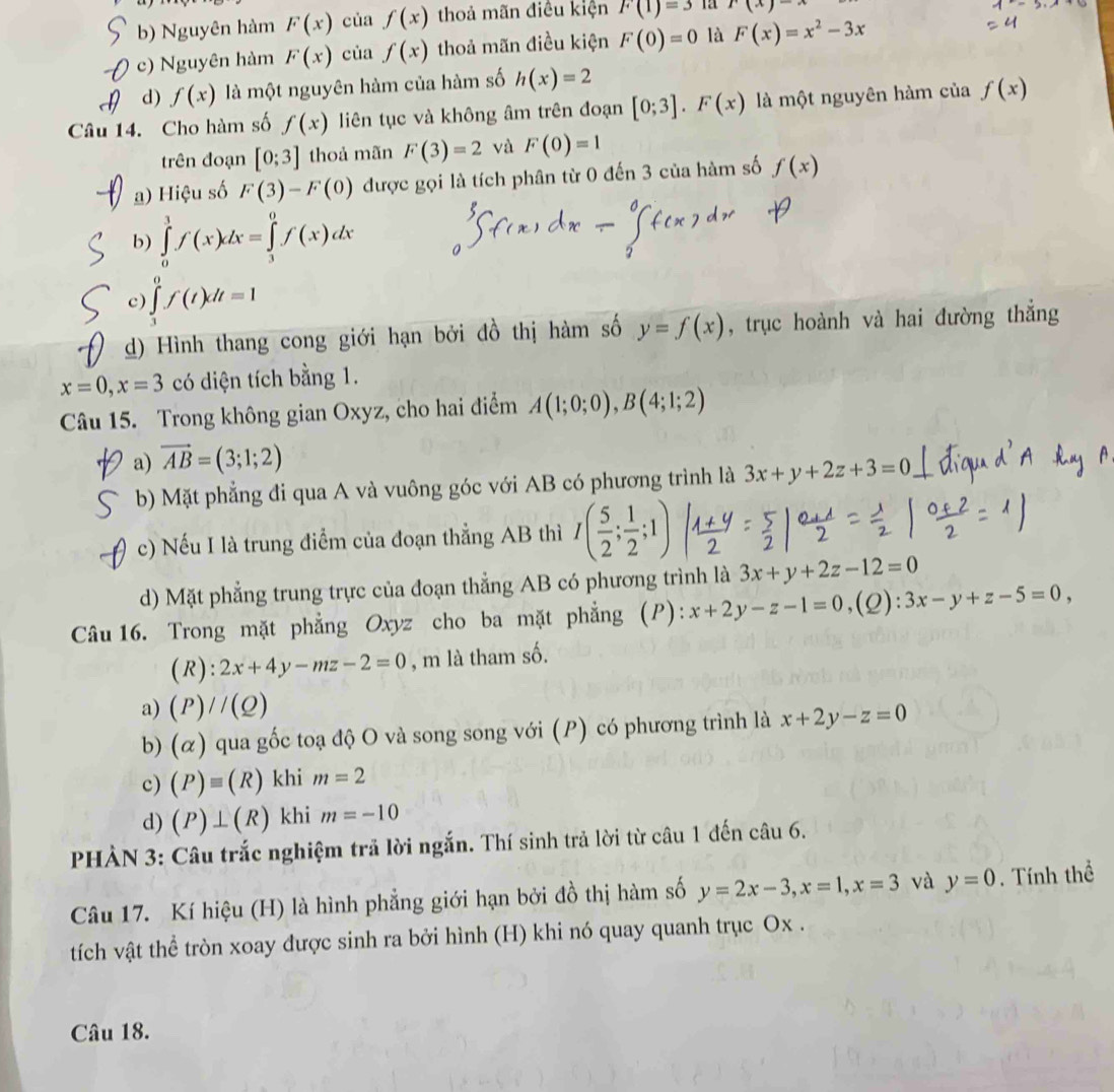 b) Nguyên hàm F(x) của f(x) thoả mãn điều kiện F(1)=3 x(x)=
c) Nguyên hàm F(x) của f(x) thoả mãn điều kiện F(0)=0 là F(x)=x^2-3x
d) f(x) là một nguyên hàm của hàm số h(x)=2
Câu 14. Cho hàm số f(x) liên tục và không âm trên đoạn [0;3].F(x) là một nguyên hàm của f(x)
trên đoạn [0;3] thoả mãn F(3)=2 và F(0)=1
a) Hiệu số F(3)-F(0) được gọi là tích phân từ 0 đến 3 của hàm số f(x)
b) ∈tlimits _0^(1f(x)dx=∈tlimits _3^0f(x)dx
c) ∈tlimits _1^0f(t)dt=1
d) Hình thang cong giới hạn bởi đồ thị hàm số y=f(x) , trục hoành và hai đường thẳng
x=0,x=3 có diện tích bằng 1.
Câu 15. Trong không gian Oxyz, cho hai điểm A(1;0;0),B(4;1;2)
a) vector AB)=(3;1;2)
b) Mặt phẳng đi qua A và vuông góc với AB có phương trình là 3x+y+2z+3=0
c) Nếu I là trung điểm của đoạn thẳng AB thì
d) Mặt phẳng trung trực của đoạn thẳng AB có phương trình là 3x+y+2z-12=0
Câu 16. Trong mặt phẳng Oxyz cho ba mặt phẳng (P): x+2y-z-1=0 (2): 3x-y+z-5=0,
(R) : 2x+4y-mz-2=0 , m là tham số.
a) (P)//(Q)
b) (ळ) qua gốc toạ độ O và song song với (P) có phương trình là x+2y-z=0
c) (P)equiv (R) khi m=2
d) (P)⊥ (R) khi m=-10
PHÀN 3: Câu trắc nghiệm trả lời ngắn. Thí sinh trả lời từ câu 1 đến câu 6.
Câu 17. Kí hiệu (H) là hình phẳng giới hạn bởi đồ thị hàm số y=2x-3,x=1,x=3 và y=0. Tính thể
tích vật thể tròn xoay được sinh ra bởi hình (H) khi nó quay quanh trục Ox .
Câu 18.