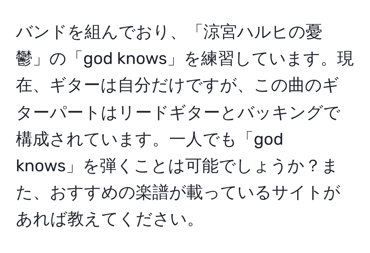 バンドを組んでおり、「涼宮ハルヒの憂鬱」の「god knows」を練習しています。現在、ギターは自分だけですが、この曲のギターパートはリードギターとバッキングで構成されています。一人でも「god knows」を弾くことは可能でしょうか？また、おすすめの楽譜が載っているサイトがあれば教えてください。