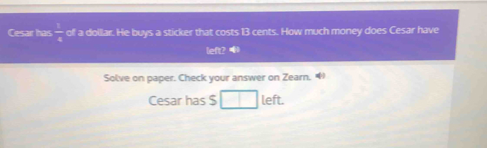 Cesar has  1/4  of a dollar. He buys a sticker that costs 13 cents. How much money does Cesar have 
left? 
Solve on paper. Check your answer on Zearn. 
Cesar has $ left.