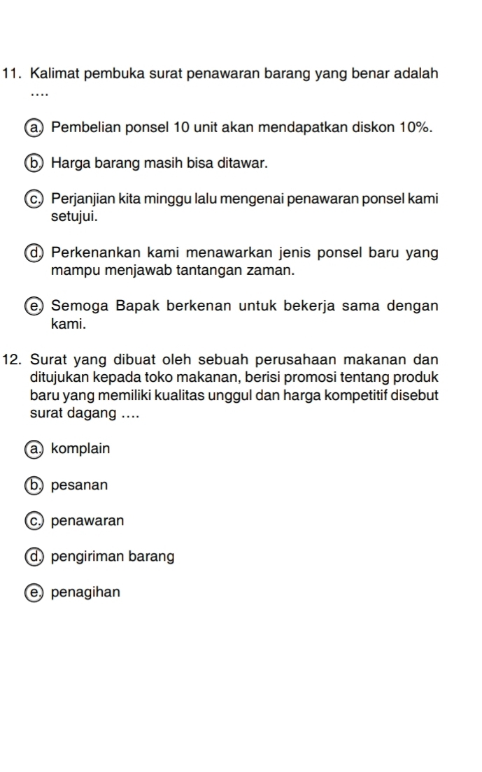 Kalimat pembuka surat penawaran barang yang benar adalah
a) Pembelian ponsel 10 unit akan mendapatkan diskon 10%.
b) Harga barang masih bisa ditawar.
c.) Perjanjian kita minggu lalu mengenai penawaran ponsel kami
setujui.
d) Perkenankan kami menawarkan jenis ponsel baru yang
mampu menjawab tantangan zaman.
e) Semoga Bapak berkenan untuk bekerja sama dengan
kami.
12. Surat yang dibuat oleh sebuah perusahaan makanan dan
ditujukan kepada toko makanan, berisi promosi tentang produk
baru yang memiliki kualitas unggul dan harga kompetitif disebut
surat dagang ....
akomplain
b) pesanan
c) penawaran
d)pengiriman barang
epenagihan