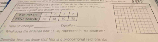 she kour undlw stanzing or proparhanal reananships to answer the questions below . 
Destorous a organizing a group of friends to attend a concert. 
The nokef pricing is shown in the table below. Use the information 
h and answer the questions. 
1. Rate of Change:_ Equation:_ 
2. What does the ordered pair (1,16) represent in this situation? 
Describe how you know that this is a proportional relationship: