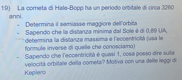 La cometa di Hale-Bopp ha un periodo orbitale di circa 3260
anni. 
Determina il semiasse maggiore dell’orbita 
Sapendo che la distanza minima dal Sole è di 0,89 UA, 
determina la distanza massima e l'eccentricità (usa le 
formule inverse di quelle che conosciamo) 
- Sapendo che l'eccentricità è quasi 1, cosa posso dire sulla 
velocità orbitale della cometa? Motiva con una delle leggi di 
Keplero