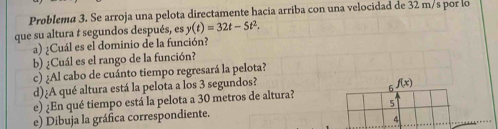 Problema 3. Se arroja una pelota directamente hacia arriba con una velocidad de 32 m/s por lo 
que su altura t segundos después, es y(t)=32t-5t^2. 
a) ¿Cuál es el dominio de la función? 
b) ¿Cuál es el rango de la función? 
c) ¿Al cabo de cuánto tiempo regresará la pelota? 
d)¿A qué altura está la pelota a los 3 segundos? 
e) ¿En qué tiempo está la pelota a 30 metros de altura? 6 f(x)
5 
e) Dibuja la gráfica correspondiente. 
4