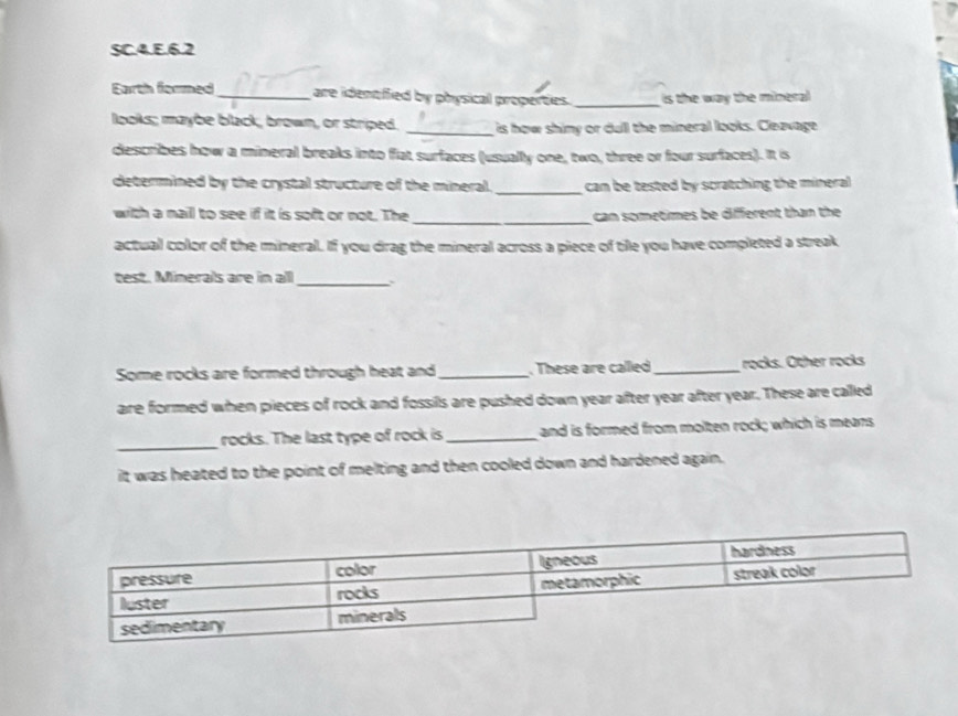SC.4.E.6.2 
Earth formed_ are identiffied by physical properties. _is the way the mineral 
looks; maybe black, brown, or striped. _is how shimy or dull the mineral looks. Cleavage 
describes how a mineral breaks into fat surfaces (usually one, two, three or four surfaces). It is 
_ 
determined by the crystal structure of the mineral. can be tested by scratching the mineral 
_ 
with a naill to see if it is soft or not. The can sometimes be different than the 
actual color of the mineral. If you drag the mineral across a piece of tile you have completed a streak 
test. Minerals are in all_ 
Some rocks are formed through heat and_ . These are called_ rocks. Other rocks 
are formed when pieces of rock and fossils are pushed down year after year after year. These are called 
_ 
rocks. The last type of rock is_ and is formed from molten rock; which is means 
it was heated to the point of melting and then cooled down and hardened again.