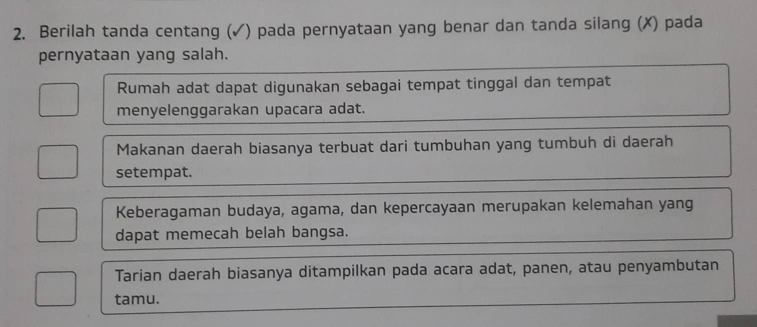 Berilah tanda centang (✓) pada pernyataan yang benar dan tanda silang (✗) pada 
pernyataan yang salah. 
Rumah adat dapat digunakan sebagai tempat tinggal dan tempat 
menyelenggarakan upacara adat. 
Makanan daerah biasanya terbuat dari tumbuhan yang tumbuh di daerah 
setempat. 
Keberagaman budaya, agama, dan kepercayaan merupakan kelemahan yang 
dapat memecah belah bangsa. 
Tarian daerah biasanya ditampilkan pada acara adat, panen, atau penyambutan 
tamu.