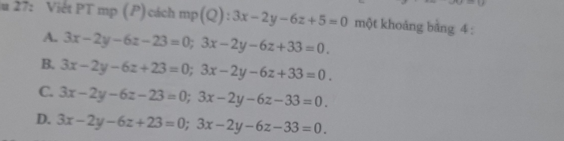 27: Viết PT mp (P) cách mp ( NE  4/4  3x-2y-6z+5=0 một khoảng bằng 4 :
A. 3x-2y-6z-23=0; 3x-2y-6z+33=0.
B 3x-2y-6z+23=0; 3x-2y-6z+33=0.
C. 3x-2y-6z-23=0; 3x-2y-6z-33=0.
D. 3x-2y-6z+23=0; 3x-2y-6z-33=0.