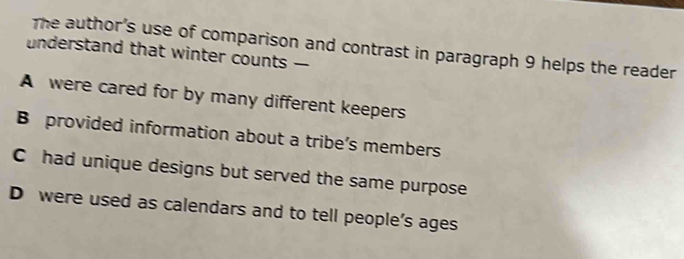 The author's use of comparison and contrast in paragraph 9 helps the reader
understand that winter counts -
A were cared for by many different keepers
B provided information about a tribe’s members
C had unique designs but served the same purpose
D were used as calendars and to tell people's ages