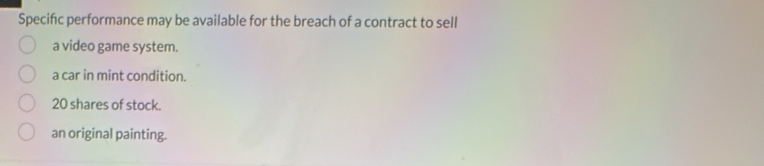 Specific performance may be available for the breach of a contract to sell
a video game system.
a car in mint condition.
20 shares of stock.
an original painting.