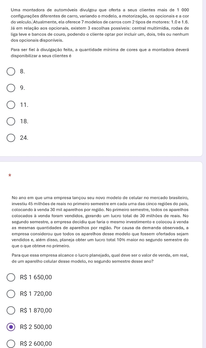 Uma montadora de automóveis divulgou que oferta a seus clientes mais de 1 000
configurações diferentes de carro, variando o modelo, a motorização, os opcionais e a com
do veículo. Atualmente, ela oferece 7 modelos de carros com 2 tipos de motores: 1.0 e 1.6.
Já em relação aos opcionais, existem 3 escolhas possíveis: central multimídia, rodas de
liga leve e bancos de couro, podendo o cliente optar por incluir um, dois, três ou nenhum
dos opcionais disponíveis.
Para ser fiel à divulgação feita, a quantidade mínima de cores que a montadora deverá
disponibilizar a seus clientes é
8.
9.
11.
18.
24.
*
No ano em que uma empresa lançou seu novo modelo de celular no mercado brasileiro,
investiu 45 milhões de reais no primeiro semestre em cada uma das cinco regiões do país,
colocando à venda 30 mil aparelhos por região. No primeiro semestre, todos os aparelhos
colocados à venda foram vendidos, gerando um lucro total de 30 milhões de reais. No
segundo semestre, a empresa decidiu que faria o mesmo investimento e colocou à venda
as mesmas quantidades de aparelhos por região. Por causa da demanda observada, a
empresa considerou que todos os aparelhos desse modelo que fossem ofertados sejam
vendidos e, além disso, planeja obter um lucro total 10% maior no segundo semestre do
que o que obteve no primeiro.
Para que essa empresa alcance o lucro planejado, qual deve ser o valor de venda, em real,
de um aparelho celular desse modelo, nº segundo semestre desse anº?
R$ 1 650,00
R$ 1 720,00
R$ 1 870,00
R$ 2 500,00
R$ 2 600,00