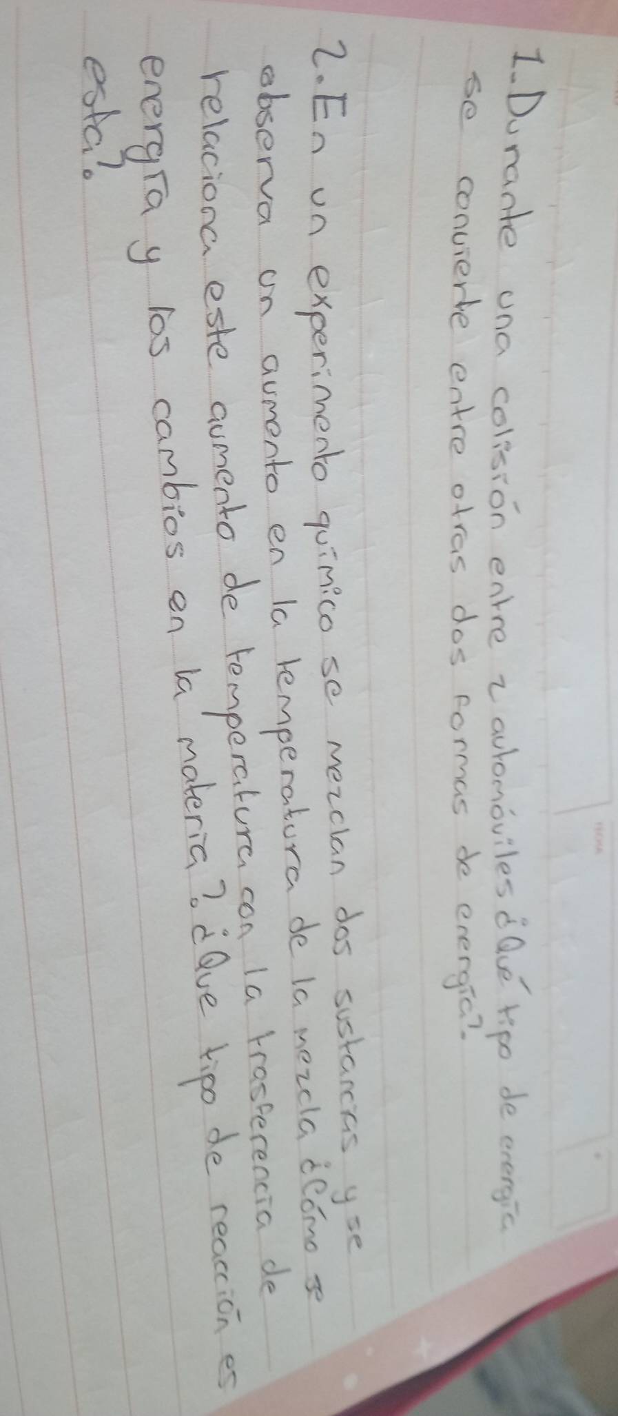 1Durante una colision enre zaulomoviles dQue ripo de evergic 
se convierte entre otras dos formas de energic? 
2. En on experimento quinico se mezclan dos sustarcias yse 
observa on aumento en la lemperatora de la mezcla dedmo s 
relaciona este aumento de temperatura con la trasterencia de 
energra y los cambios en la materia? dQve tipo de reactices 
esta?