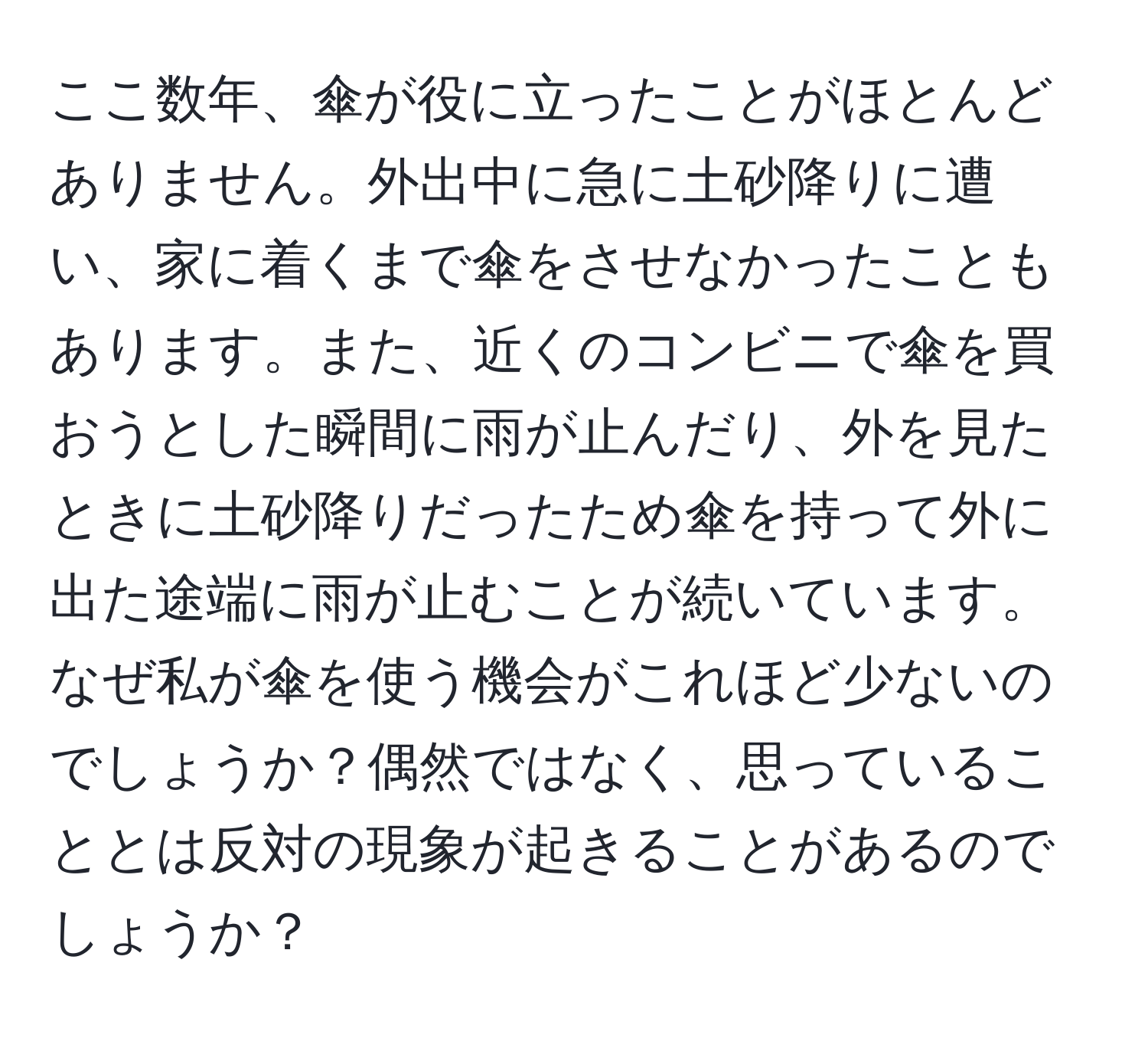 ここ数年、傘が役に立ったことがほとんどありません。外出中に急に土砂降りに遭い、家に着くまで傘をさせなかったこともあります。また、近くのコンビニで傘を買おうとした瞬間に雨が止んだり、外を見たときに土砂降りだったため傘を持って外に出た途端に雨が止むことが続いています。なぜ私が傘を使う機会がこれほど少ないのでしょうか？偶然ではなく、思っていることとは反対の現象が起きることがあるのでしょうか？