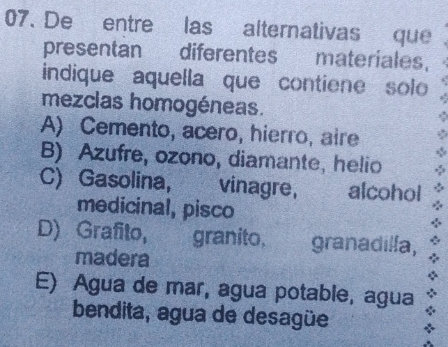 De entre las alternativas que
presentan diferentes materiales.
indique aquella que contiene solo
mezclas homogéneas.
A) Cemento, acero, hierro, aire
B) Azufre, ozono, diamante, helio
C) Gasolina, vinagre, alcohol
medicinal, pisco
D) Grafito, granito, granadilla,
madera
E) Agua de mar, agua potable, agua
bendita, agua de desagüe