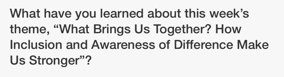 What have you learned about this week's 
theme, “What Brings Us Together? How 
Inclusion and Awareness of Difference Make 
Us Stronger"?