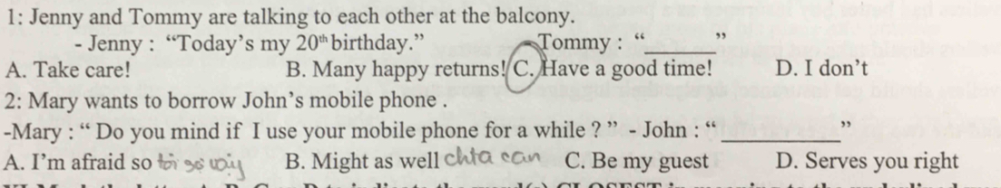 1: Jenny and Tommy are talking to each other at the balcony.
- Jenny : “Today’s my 20^(th) birthday.” Tommy : “_ ,
A. Take care! B. Many happy returns! ! C. Have a good time! D. I don’t
2: Mary wants to borrow John’s mobile phone .
-Mary : “ Do you mind if I use your mobile phone for a while ? ” - John : “_
,
A. I’m afraid so B. Might as well C. Be my guest D. Serves you right