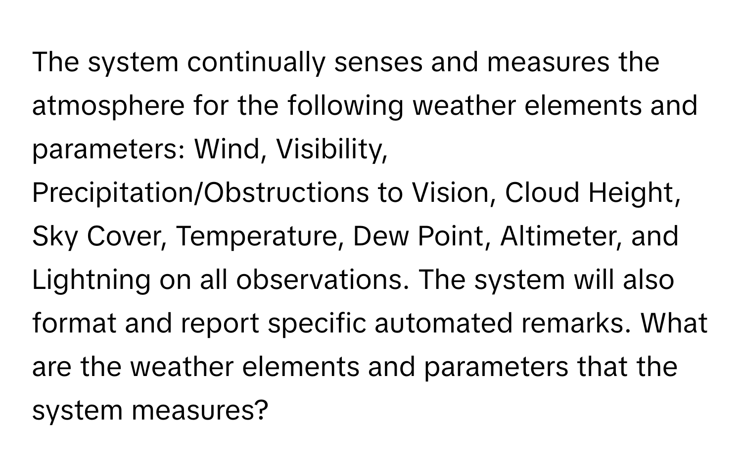 The system continually senses and measures the atmosphere for the following weather elements and parameters: Wind, Visibility, Precipitation/Obstructions to Vision, Cloud Height, Sky Cover, Temperature, Dew Point, Altimeter, and Lightning on all observations. The system will also format and report specific automated remarks. What are the weather elements and parameters that the system measures?